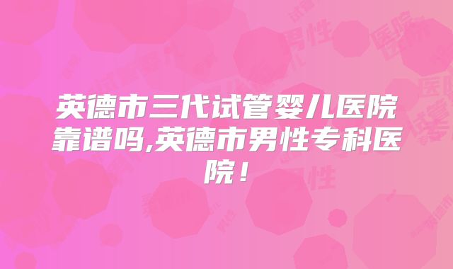英德市三代试管婴儿医院靠谱吗,英德市男性专科医院!