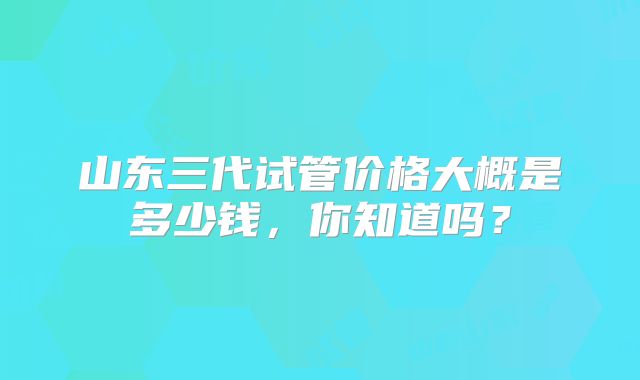 山东三代试管价格大概是多少钱，你知道吗？