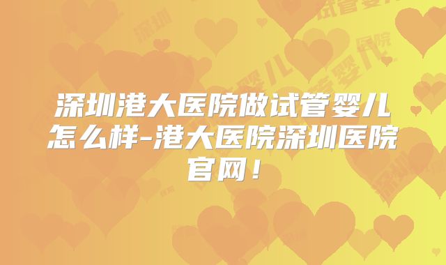 深圳港大医院做试管婴儿怎么样-港大医院深圳医院官网!
