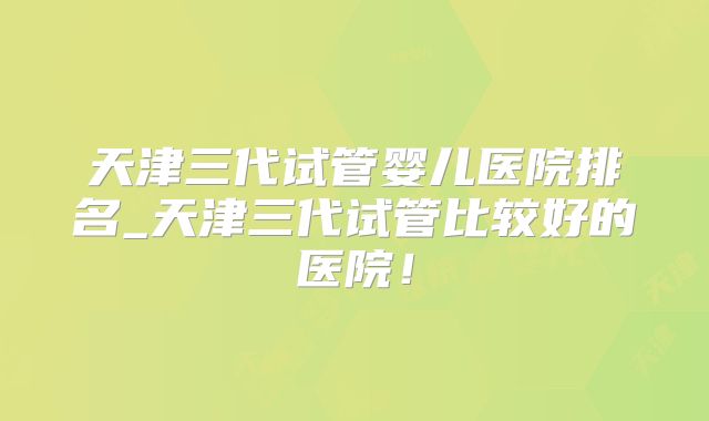 天津三代试管婴儿医院排名_天津三代试管比较好的医院！