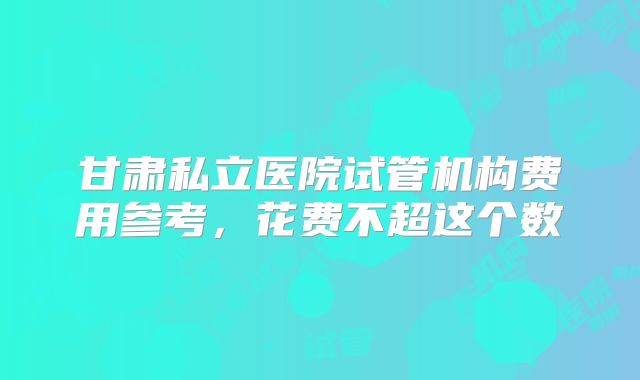 甘肃私立医院试管机构费用参考，花费不超这个数