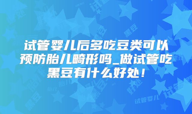 试管婴儿后多吃豆类可以预防胎儿畸形吗_做试管吃黑豆有什么好处!