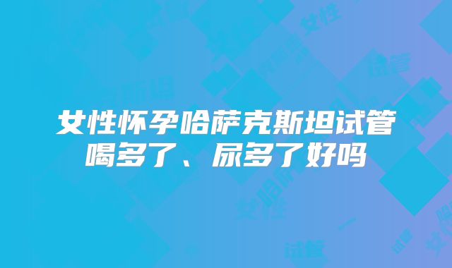 女性怀孕哈萨克斯坦试管喝多了、尿多了好吗
