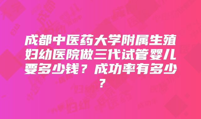 成都中医药大学附属生殖妇幼医院做三代试管婴儿要多少钱？成功率有多少？