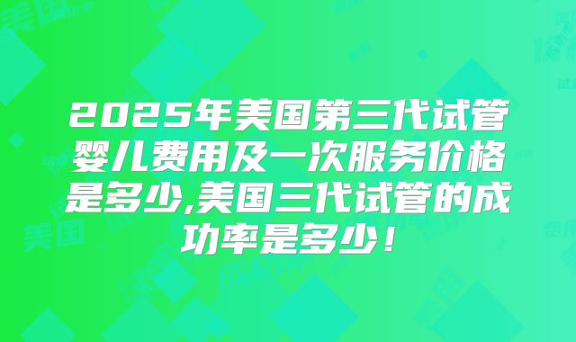 2025年美国第三代试管婴儿费用及一次服务价格是多少,美国三代试管的成功率是多少！