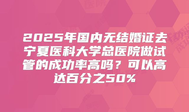2025年国内无结婚证去宁夏医科大学总医院做试管的成功率高吗？可以高达百分之50%