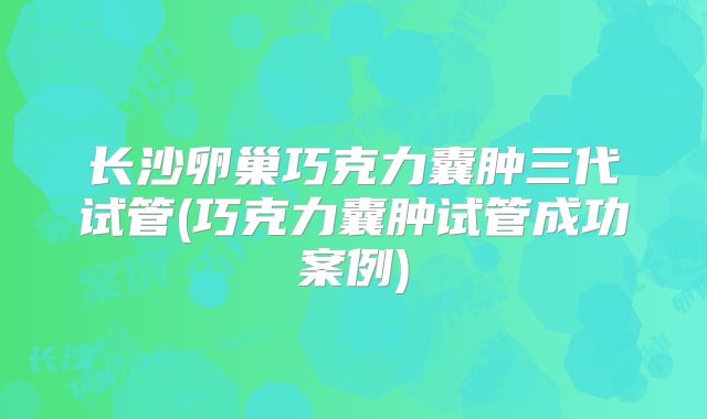 长沙卵巢巧克力囊肿三代试管(巧克力囊肿试管成功案例)