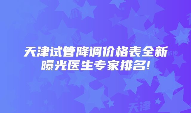 天津试管降调价格表全新曝光医生专家排名!