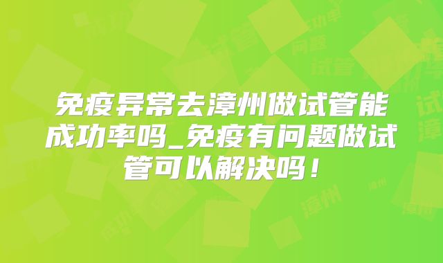 免疫异常去漳州做试管能成功率吗_免疫有问题做试管可以解决吗！