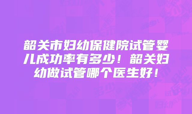 韶关市妇幼保健院试管婴儿成功率有多少！韶关妇幼做试管哪个医生好！