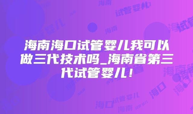 海南海口试管婴儿我可以做三代技术吗_海南省第三代试管婴儿！