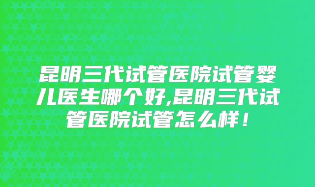 昆明三代试管医院试管婴儿医生哪个好,昆明三代试管医院试管怎么样！