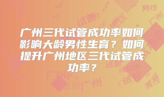 广州三代试管成功率如何影响大龄男性生育？如何提升广州地区三代试管成功率？