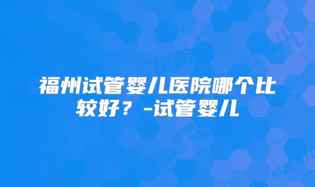 福州试管婴儿医院哪个比较好？-试管婴儿