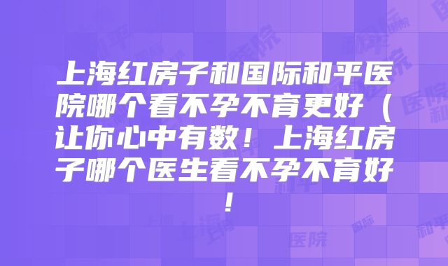 上海红房子和国际和平医院哪个看不孕不育更好(让你心中有数!上海红房子哪个医生看不孕不育好!