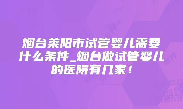 烟台莱阳市试管婴儿需要什么条件_烟台做试管婴儿的医院有几家！