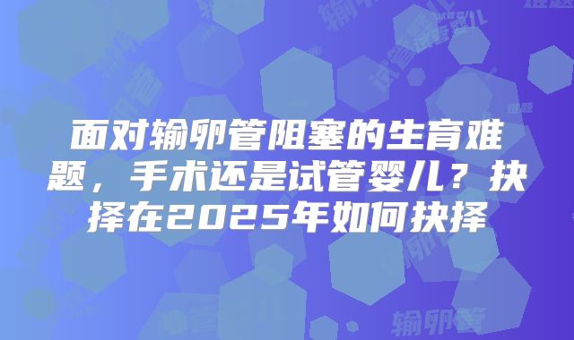 面对输卵管阻塞的生育难题，手术还是试管婴儿？抉择在2025年如何抉择