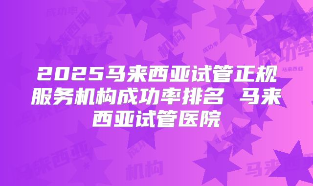 2025马来西亚试管正规服务机构成功率排名 马来西亚试管医院
