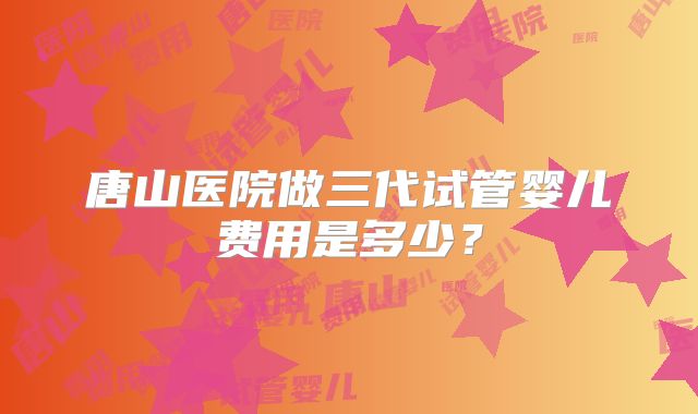 唐山医院做三代试管婴儿费用是多少?