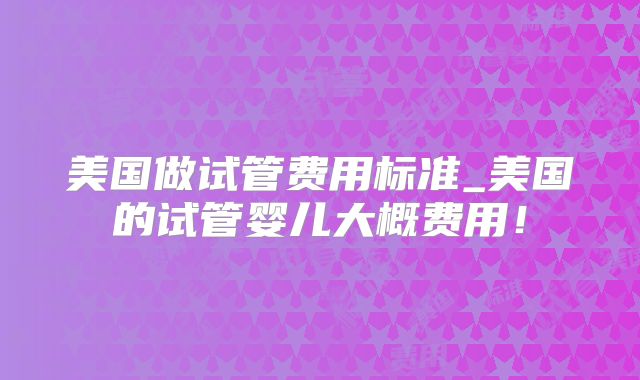 美国做试管费用标准_美国的试管婴儿大概费用！