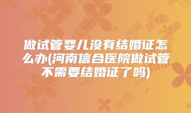 做试管婴儿没有结婚证怎么办(河南信合医院做试管不需要结婚证了吗)