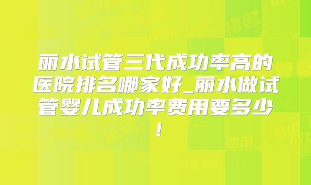 丽水试管三代成功率高的医院排名哪家好_丽水做试管婴儿成功率费用要多少！