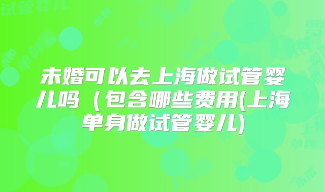 未婚可以去上海做试管婴儿吗(包含哪些费用(上海单身做试管婴儿)