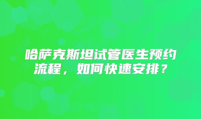 哈萨克斯坦试管医生预约流程，如何快速安排？