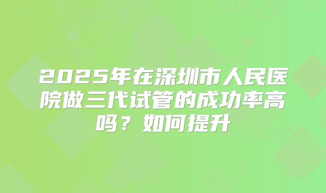 2025年在深圳市人民医院做三代试管的成功率高吗？如何提升