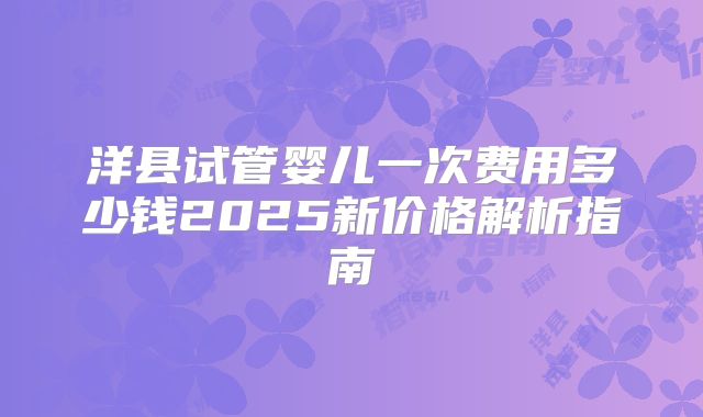洋县试管婴儿一次费用多少钱2025新价格解析指南