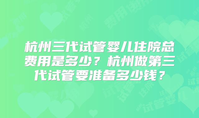 杭州三代试管婴儿住院总费用是多少？杭州做第三代试管要准备多少钱？