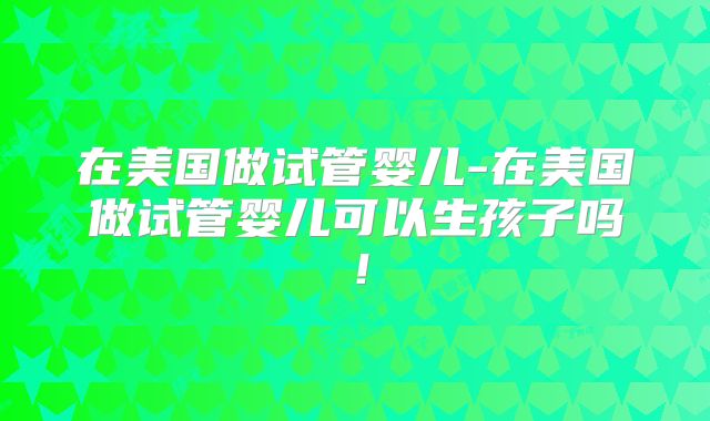 在美国做试管婴儿-在美国做试管婴儿可以生孩子吗！