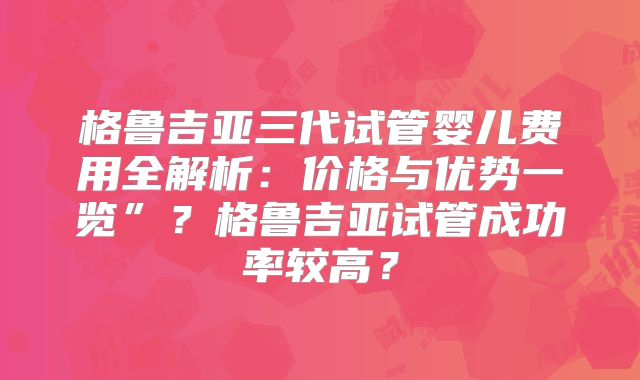 格鲁吉亚三代试管婴儿费用全解析：价格与优势一览”？格鲁吉亚试管成功率较高？