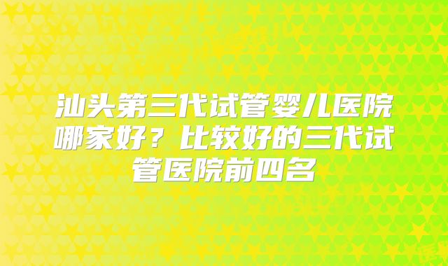 汕头第三代试管婴儿医院哪家好？比较好的三代试管医院前四名