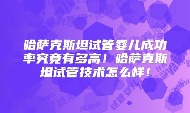 哈萨克斯坦试管婴儿成功率究竟有多高！哈萨克斯坦试管技术怎么样！