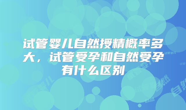 试管婴儿自然授精概率多大,试管受孕和自然受孕有什么区别