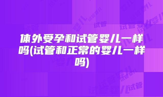 体外受孕和试管婴儿一样吗(试管和正常的婴儿一样吗)