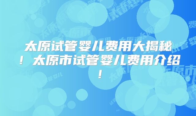 太原试管婴儿费用大揭秘！太原市试管婴儿费用介绍！