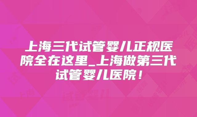 上海三代试管婴儿正规医院全在这里_上海做第三代试管婴儿医院！