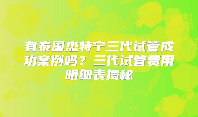有泰国杰特宁三代试管成功案例吗？三代试管费用明细表揭秘
