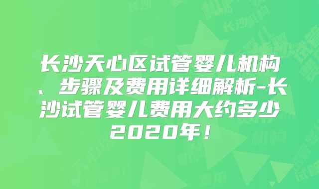 长沙天心区试管婴儿机构、步骤及费用详细解析-长沙试管婴儿费用大约多少2020年！
