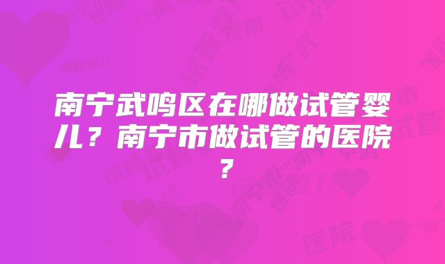 南宁武鸣区在哪做试管婴儿？南宁市做试管的医院？
