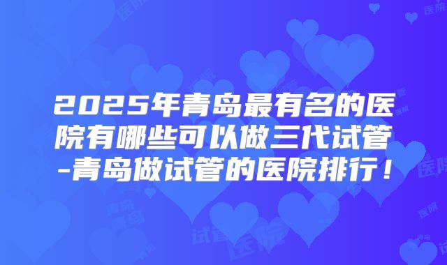 2025年青岛最有名的医院有哪些可以做三代试管-青岛做试管的医院排行！