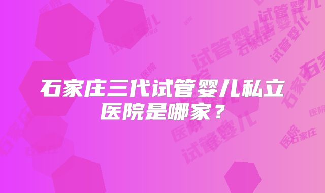 石家庄三代试管婴儿私立医院是哪家？