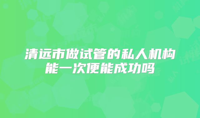 清远市做试管的私人机构能一次便能成功吗
