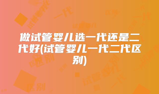 做试管婴儿选一代还是二代好(试管婴儿一代二代区别)