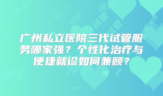 广州私立医院三代试管服务哪家强?个性化治疗与便捷就诊如何兼顾?