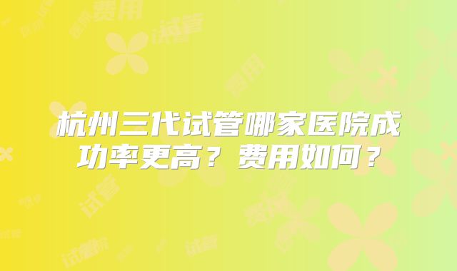 杭州三代试管哪家医院成功率更高?费用如何?