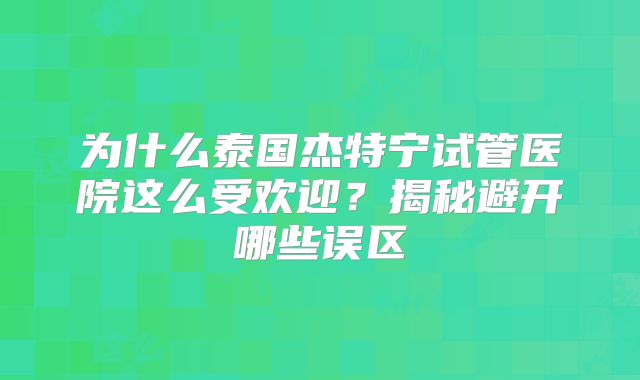 为什么泰国杰特宁试管医院这么受欢迎?揭秘避开哪些误区