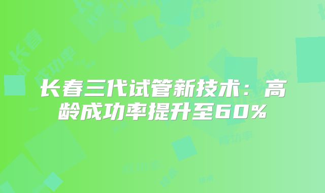 长春三代试管新技术：高龄成功率提升至60%